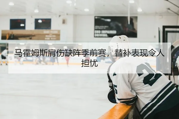 马霍姆斯肩伤缺阵季前赛，替补表现令人担忧
